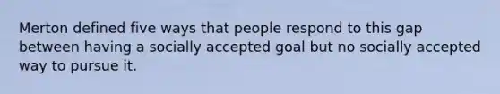 Merton defined five ways that people respond to this gap between having a socially accepted goal but no socially accepted way to pursue it.