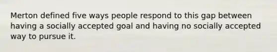 Merton defined five ways people respond to this gap between having a socially accepted goal and having no socially accepted way to pursue it.