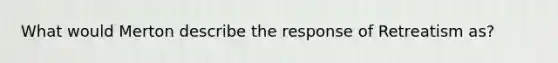 What would Merton describe the response of Retreatism as?