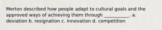 Merton described how people adapt to cultural goals and the approved ways of achieving them through ___________. a. deviation b. resignation c. innovation d. competition