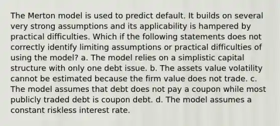 The Merton model is used to predict default. It builds on several very strong assumptions and its applicability is hampered by practical difficulties. Which if the following statements does not correctly identify limiting assumptions or practical difficulties of using the model? a. The model relies on a simplistic capital structure with only one debt issue. b. The assets value volatility cannot be estimated because the firm value does not trade. c. The model assumes that debt does not pay a coupon while most publicly traded debt is coupon debt. d. The model assumes a constant riskless interest rate.