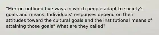 "Merton outlined five ways in which people adapt to society's goals and means. Individuals' responses depend on their attitudes toward the cultural goals and the institutional means of attaining those goals" What are they called?