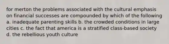 for merton the problems associated with the cultural emphasis on financial successes are compounded by which of the following a. inadequate parenting skills b. the crowded conditions in large cities c. the fact that america is a stratified class-based society d. the rebellious youth culture