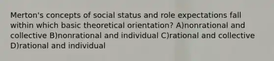 Merton's concepts of social status and role expectations fall within which basic theoretical orientation? A)nonrational and collective B)nonrational and individual C)rational and collective D)rational and individual