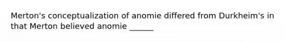 Merton's conceptualization of anomie differed from Durkheim's in that Merton believed anomie ______