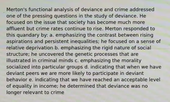 Merton's functional analysis of deviance and crime addressed one of the pressing questions in the study of deviance. He focused on the issue that society has become much more affluent but crime rates continue to rise. Merton responded to this quandary by: a. emphasizing the contrast between rising aspirations and persistent inequalities; he focused on a sense of relative deprivation b. emphasizing the rigid nature of social structure; he uncovered the genetic processes that are illustrated in criminal minds c. emphasizing the morality socialized into particular groups d. indicating that when we have deviant peers we are more likely to participate in deviant behavior e. indicating that we have reached an acceptable level of equality in income; he determined that deviance was no longer relevant to crime