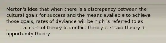 Merton's idea that when there is a discrepancy between the cultural goals for success and the means available to achieve those goals, rates of deviance will be high is referred to as ______. a. control theory b. conflict theory c. strain theory d. opportunity theory