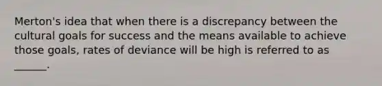 Merton's idea that when there is a discrepancy between the cultural goals for success and the means available to achieve those goals, rates of deviance will be high is referred to as ______.