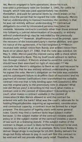 Yet, Mervin engaged in farm operations, drove his truck, executed a promissory note (on October 3, 1981, for cattle he bought, which note was paid approximately two months thereafter), and paid for personal items by check drawn on his bank circa the period that he signed the note. Obviously, Mervin had an understanding to transact business; the corollary is that he was not entirely without understanding.*** Contractual obligations incurred by intoxicated persons may [also] be voidable. Voidable contracts (contracts other than those entered into following a judicial determination of incapacity, or entirely without understanding) may be rescinded by the previously disabled party.*** However, disaffirmance must be prompt, upon the recovery of the intoxicated party's mental abilities, and upon his notice of the agreement, if he had forgotten it.***Mervin received both verbal notice from Randy and written notice from Bank on or about April 27, 1982, that the note was overdue. On May 5, 1982, Mervin paid the interest owing with a check which Randy delivered to Bank. This by itself could amount to ratifica-tion through conduct. If Mervin wished to avoid the contract, he should have then exercised his right of rescission.*** We conclude that Mervin's obligation to Bank as not void because he did not show that he was entirely without understanding when he signed the note. Mervin's obligation on the note was voidable and his subsequent failure to disaffirm (lack of rescission) and his payment of interest (ratification) then transformed the voidable contract into one that is fully binding upon him.Questions1.Who was the original party to the promissory note in dispute? What role did Mervin play? 2.According to the court, what makes a contract void in the context of intoxication? 3.According to the court, what makes a contract voidable in the context of intoxication?4.Was Mervin allowed to void the contract he entered into with the bank? What was the court's rationale for its holding?IllegalityBesides requiring an agreement, consideration, and contractual capacity, a contract must be formed for a legal purpose. The discussion of legality starts with some general rules. Courts may find a contract lacks legal subject matter because: 1) the subject matter of the contract violates public policy or 2) the subject matter of the contract violates a source of law such as a licensing statute. If the subject matter of the contract is illegal, a court is likely to find the contract to be void, meaning no contract at all. As an example, Ricky hires Bobby to deliver illegal drugs in exchange for 5,000. Bobby delivers the drugs but Ricky refuses to pay. A court will find this contract to be void and will not provide either party relief. Therefore, the