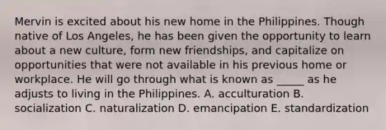 Mervin is excited about his new home in the Philippines. Though native of Los Angeles, he has been given the opportunity to learn about a new culture, form new friendships, and capitalize on opportunities that were not available in his previous home or workplace. He will go through what is known as _____ as he adjusts to living in the Philippines. A. acculturation B. socialization C. naturalization D. emancipation E. standardization