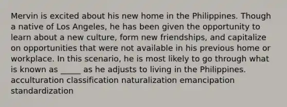 Mervin is excited about his new home in the Philippines. Though a native of Los Angeles, he has been given the opportunity to learn about a new culture, form new friendships, and capitalize on opportunities that were not available in his previous home or workplace. In this scenario, he is most likely to go through what is known as _____ as he adjusts to living in the Philippines. acculturation classification naturalization emancipation standardization