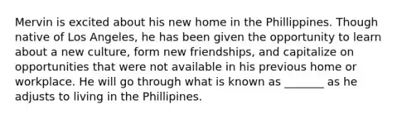 Mervin is excited about his new home in the Phillippines. Though native of Los Angeles, he has been given the opportunity to learn about a new culture, form new friendships, and capitalize on opportunities that were not available in his previous home or workplace. He will go through what is known as _______ as he adjusts to living in the Phillipines.