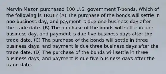 Mervin Mazon purchased 100 U.S. government T-bonds. Which of the following is TRUE? (A) The purchase of the bonds will settle in one business day, and payment is due one business day after the trade date. (B) The purchase of the bonds will settle in one business day, and payment is due five business days after the trade date. (C) The purchase of the bonds will settle in three business days, and payment is due three business days after the trade date. (D) The purchase of the bonds will settle in three business days, and payment is due five business days after the trade date.