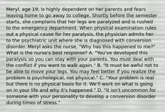 Meryl, age 19, is highly dependent on her parents and fears leaving home to go away to college. Shortly before the semester starts, she complains that her legs are paralyzed and is rushed to the emergency department. When physical examination rules out a physical cause for her paralysis, the physician admits her to the psychiatric unit where she is diagnosed with conversion disorder. Meryl asks the nurse, "Why has this happened to me?" What is the nurse's best response? A. "You've developed this paralysis so you can stay with your parents. You must deal with the conflict if you want to walk again." B. "It must be awful not to be able to move your legs. You may feel better if you realize the problem is psychological, not physical." C. "Your problem is real but there is no physical basis for it. We'll work on what is going on in your life and why it's happened." D. "It isn't uncommon for someone with your personality to develop a conversion disorder during times of stress."