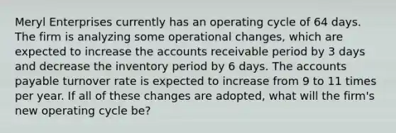 Meryl Enterprises currently has an operating cycle of 64 days. The firm is analyzing some operational changes, which are expected to increase the accounts receivable period by 3 days and decrease the inventory period by 6 days. The <a href='https://www.questionai.com/knowledge/kWc3IVgYEK-accounts-payable' class='anchor-knowledge'>accounts payable</a> turnover rate is expected to increase from 9 to 11 times per year. If all of these changes are adopted, what will the firm's new operating cycle be?