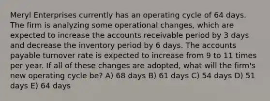 Meryl Enterprises currently has an operating cycle of 64 days. The firm is analyzing some operational changes, which are expected to increase the accounts receivable period by 3 days and decrease the inventory period by 6 days. The accounts payable turnover rate is expected to increase from 9 to 11 times per year. If all of these changes are adopted, what will the firm's new operating cycle be? A) 68 days B) 61 days C) 54 days D) 51 days E) 64 days