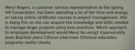 Meryl Rogers, a customer service representative at the Spring Hill Corporation, has been spending a lot of her time and energy on taking online certificate courses in project management. She is doing this so she can acquire the knowledge and skills needed to manage larger projects using best practices. Which approach to employee development would Meryl be using? A)personality tests B)action plans C)focus interviews D)formal education programs reality checks