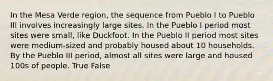 In the Mesa Verde region, the sequence from Pueblo I to Pueblo III involves increasingly large sites. In the Pueblo I period most sites were small, like Duckfoot. In the Pueblo II period most sites were medium-sized and probably housed about 10 households. By the Pueblo III period, almost all sites were large and housed 100s of people. True False