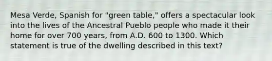 Mesa Verde, Spanish for "green table," offers a spectacular look into the lives of the Ancestral Pueblo people who made it their home for over 700 years, from A.D. 600 to 1300. Which statement is true of the dwelling described in this text?