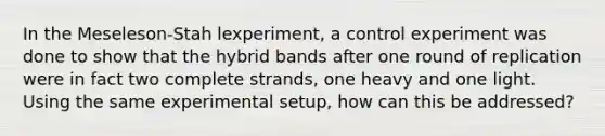 In the Meseleson-Stah lexperiment, a control experiment was done to show that the hybrid bands after one round of replication were in fact two complete strands, one heavy and one light. Using the same experimental setup, how can this be addressed?