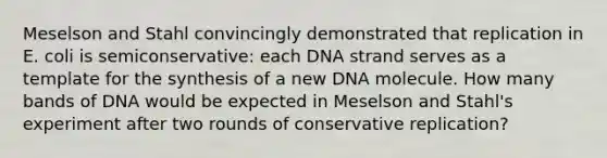 Meselson and Stahl convincingly demonstrated that replication in E. coli is semiconservative: each DNA strand serves as a template for the synthesis of a new DNA molecule. How many bands of DNA would be expected in Meselson and Stahl's experiment after two rounds of conservative replication?