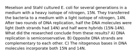 Meselson and Stahl cultured E. coli for several generations in a medium with a heavy isotope of nitrogen, 15N. They transferred the bacteria to a medium with a light isotope of nitrogen, 14N. After two rounds of DNA replication, half the DNA molecules were light (both strands had 14N) and half were hybrids (15N-14N). What did the researched conclude from these results? A) DNA replication is semiconservative. B) Opposite DNA strands are complementary to each other. C) The nitogenous bases in DNA molecules incorporate both 15N and 14N.