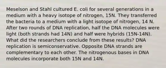 Meselson and Stahl cultured E. coli for several generations in a medium with a heavy isotope of nitrogen, 15N. They transferred the bacteria to a medium with a light isotope of nitrogen, 14 N. After two rounds of DNA replication, half the DNA molecules were light (both strands had 14N) and half were hybrids (15N-14N). What did the researchers conclude from these results? DNA replication is semiconservative. Opposite DNA strands are complementary to each other. The nitrogenous bases in DNA molecules incorporate both 15N and 14N.