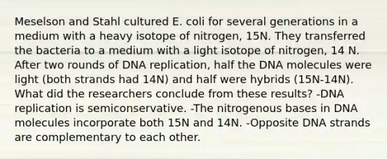 Meselson and Stahl cultured E. coli for several generations in a medium with a heavy isotope of nitrogen, 15N. They transferred the bacteria to a medium with a light isotope of nitrogen, 14 N. After two rounds of DNA replication, half the DNA molecules were light (both strands had 14N) and half were hybrids (15N-14N). What did the researchers conclude from these results? -DNA replication is semiconservative. -The nitrogenous bases in DNA molecules incorporate both 15N and 14N. -Opposite DNA strands are complementary to each other.