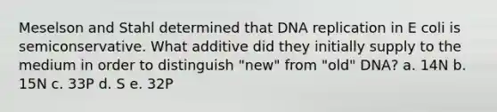 Meselson and Stahl determined that <a href='https://www.questionai.com/knowledge/kofV2VQU2J-dna-replication' class='anchor-knowledge'>dna replication</a> in E coli is semiconservative. What additive did they initially supply to the medium in order to distinguish "new" from "old" DNA? a. 14N b. 15N c. 33P d. S e. 32P