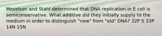 Meselson and Stahl determined that DNA replication in E coli is semiconservative. What additive did they initially supply to the medium in order to distinguish "new" from "old" DNA? 32P S 33P 14N 15N