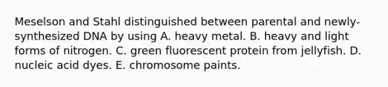 Meselson and Stahl distinguished between parental and newly-synthesized DNA by using A. heavy metal. B. heavy and light forms of nitrogen. C. green fluorescent protein from jellyfish. D. nucleic acid dyes. E. chromosome paints.