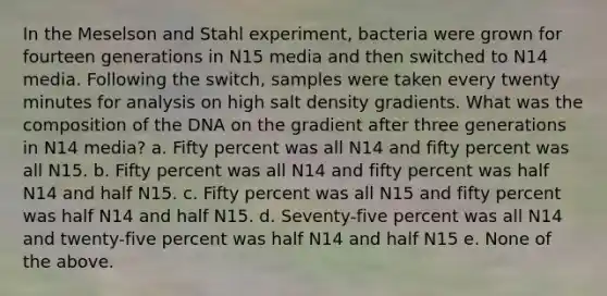 In the Meselson and Stahl experiment, bacteria were grown for fourteen generations in N15 media and then switched to N14 media. Following the switch, samples were taken every twenty minutes for analysis on high salt density gradients. What was the composition of the DNA on the gradient after three generations in N14 media? a. Fifty percent was all N14 and fifty percent was all N15. b. Fifty percent was all N14 and fifty percent was half N14 and half N15. c. Fifty percent was all N15 and fifty percent was half N14 and half N15. d. Seventy-five percent was all N14 and twenty-five percent was half N14 and half N15 e. None of the above.