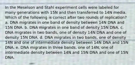 In the Meselson and Stahl experiment cells were labeled for many generations with 15N and then transferred to 14N media. Which of the following is correct after two rounds of replication? a. DNA migrates in one band of density between 14N DNA and 15N DNA. b. DNA migrates in one band of density 15N DNA. c. DNA migrates in two bands, one of density 14N DNA and one of density 15N DNA. d. DNA migrates in two bands, one of density 14N and one of intermediate density between 14N DNA and 15N DNA. e. DNA migrates in three bands, one of 14N, one of intermediate density between 14N and 15N DNA and one of 15N DNA.