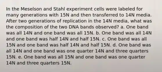 In the Meselson and Stahl experiment cells were labeled for many generations with 15N and then transferred to 14N media. After two generations of replication in the 14N media, what was the composition of the two DNA bands observed? a. One band was all 14N and one band was all 15N. b. One band was all 14N and one band was half 14N and half 15N. c. One band was all 15N and one band was half 14N and half 15N. d. One band was all 14N and one band was one quarter 14N and three quarters 15N. e. One band was all 15N and one band was one quarter 14N and three quarters 15N.