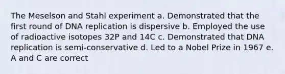 The Meselson and Stahl experiment a. Demonstrated that the first round of <a href='https://www.questionai.com/knowledge/kofV2VQU2J-dna-replication' class='anchor-knowledge'>dna replication</a> is dispersive b. Employed the use of radioactive isotopes 32P and 14C c. Demonstrated that DNA replication is semi-conservative d. Led to a Nobel Prize in 1967 e. A and C are correct