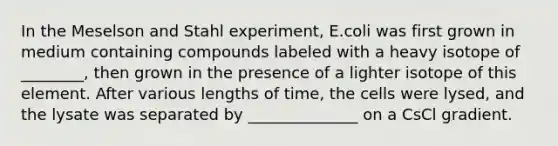 In the Meselson and Stahl experiment, E.coli was first grown in medium containing compounds labeled with a heavy isotope of ________, then grown in the presence of a lighter isotope of this element. After various lengths of time, the cells were lysed, and the lysate was separated by ______________ on a CsCl gradient.