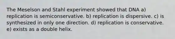 The Meselson and Stahl experiment showed that DNA a) replication is semiconservative. b) replication is dispersive. c) is synthesized in only one direction. d) replication is conservative. e) exists as a double helix.