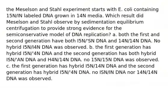 the Meselson and Stahl experiment starts with E. coli containing 15N/IN labeled DNA grown in 14N media. Which result did Meselson and Stahl observe by sedimentation equilibrium centrifugation to provide strong evidence for the semiconservative model of DNA replication? a. both the first and second generation have both I5N/'SN DNA and 14N/14N DNA. No hybrid I5N/I4N DNA was observed. b. the first generation has hybrid I5N/'4N DNA and the second generation has both hybrid ISN/'AN DNA and H4N/14N DNA. no 15N/15N DNA was observed. c. the first generation has hybrid I5N/14N DNA and the second generation has hybrid I5N/'4N DNA. no ISN/IN DNA nor 14N/14N DNA was observed.