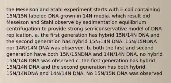 the Meselson and Stahl experiment starts with E.coli containing 15N/15N labeled DNA grown in 14N media. which result did Meselson and Stahl observe by sedimentation equilibrium centrifugation to provide strong semiconservative model of DNA replication. a. the first generation has hybrid 15N/14N DNA and the second generation has hybrid 15N/14N DNA. 15N/15NDNA nor 14N/14N DNA was observed. b. both the first and second generation have both 15N/15NDNA and 14N/14N DNA. no hybrid 15N/14N DNA was observed c. the first generation has hybrid 15N/14N DNA and the second generation has both hybrid 15N/14NDNA and 14N/14N DNA. No 15N/15N DNA was observed