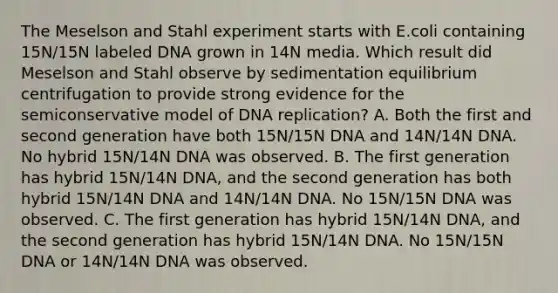 The Meselson and Stahl experiment starts with E.coli containing 15N/15N labeled DNA grown in 14N media. Which result did Meselson and Stahl observe by sedimentation equilibrium centrifugation to provide strong evidence for the semiconservative model of DNA replication? A. Both the first and second generation have both 15N/15N DNA and 14N/14N DNA. No hybrid 15N/14N DNA was observed. B. The first generation has hybrid 15N/14N DNA, and the second generation has both hybrid 15N/14N DNA and 14N/14N DNA. No 15N/15N DNA was observed. C. The first generation has hybrid 15N/14N DNA, and the second generation has hybrid 15N/14N DNA. No 15N/15N DNA or 14N/14N DNA was observed.