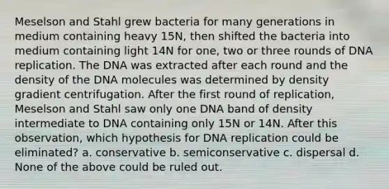 Meselson and Stahl grew bacteria for many generations in medium containing heavy 15N, then shifted the bacteria into medium containing light 14N for one, two or three rounds of DNA replication. The DNA was extracted after each round and the density of the DNA molecules was determined by density gradient centrifugation. After the first round of replication, Meselson and Stahl saw only one DNA band of density intermediate to DNA containing only 15N or 14N. After this observation, which hypothesis for DNA replication could be eliminated? a. conservative b. semiconservative c. dispersal d. None of the above could be ruled out.