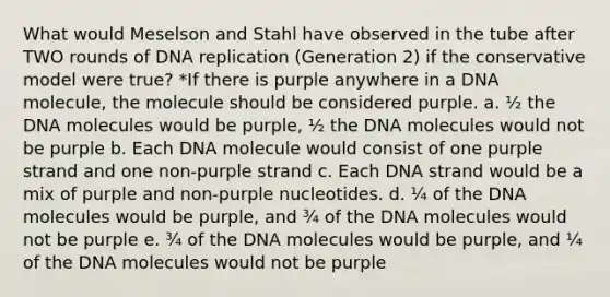 What would Meselson and Stahl have observed in the tube after TWO rounds of <a href='https://www.questionai.com/knowledge/kofV2VQU2J-dna-replication' class='anchor-knowledge'>dna replication</a> (Generation 2) if the conservative model were true? *If there is purple anywhere in a DNA molecule, the molecule should be considered purple. a. ½ the DNA molecules would be purple, ½ the DNA molecules would not be purple b. Each DNA molecule would consist of one purple strand and one non-purple strand c. Each DNA strand would be a mix of purple and non-purple nucleotides. d. ¼ of the DNA molecules would be purple, and ¾ of the DNA molecules would not be purple e. ¾ of the DNA molecules would be purple, and ¼ of the DNA molecules would not be purple