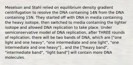 Meselson and Stahl relied on equilibrium density gradient centrifugation to resolve the DNA containing 14N from the DNA containing 15N. They started off with DNA in media containing the heavy isotope, then switched to media containing the lighter isotope and allowed DNA replication to take place. Under semiconservative model of DNA replication, after THREE rounds of replication, there will be two bands of DNA, which are ["one light and one heavy", "one intermediate and one light", "one intermediate and one heavy"] , and the ["heavy band", "intermediate band", "light band"] will contain more DNA molecules.