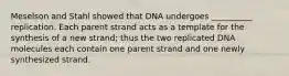 Meselson and Stahl showed that DNA undergoes __________ replication. Each parent strand acts as a template for the synthesis of a new strand; thus the two replicated DNA molecules each contain one parent strand and one newly synthesized strand.