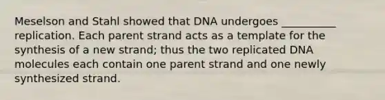 Meselson and Stahl showed that DNA undergoes __________ replication. Each parent strand acts as a template for the synthesis of a new strand; thus the two replicated DNA molecules each contain one parent strand and one newly synthesized strand.