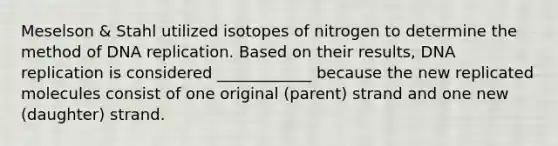 Meselson & Stahl utilized isotopes of nitrogen to determine the method of DNA replication. Based on their results, DNA replication is considered ____________ because the new replicated molecules consist of one original (parent) strand and one new (daughter) strand.