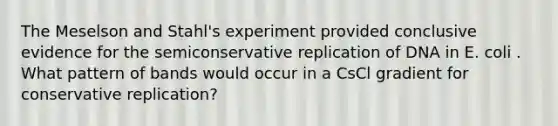 The Meselson and Stahl's experiment provided conclusive evidence for the semiconservative replication of DNA in E. coli . What pattern of bands would occur in a CsCl gradient for conservative replication?