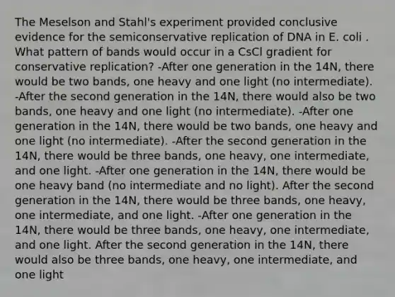 The Meselson and Stahl's experiment provided conclusive evidence for the semiconservative replication of DNA in E. coli . What pattern of bands would occur in a CsCl gradient for conservative replication? -After one generation in the 14N, there would be two bands, one heavy and one light (no intermediate). -After the second generation in the 14N, there would also be two bands, one heavy and one light (no intermediate). -After one generation in the 14N, there would be two bands, one heavy and one light (no intermediate). -After the second generation in the 14N, there would be three bands, one heavy, one intermediate, and one light. -After one generation in the 14N, there would be one heavy band (no intermediate and no light). After the second generation in the 14N, there would be three bands, one heavy, one intermediate, and one light. -After one generation in the 14N, there would be three bands, one heavy, one intermediate, and one light. After the second generation in the 14N, there would also be three bands, one heavy, one intermediate, and one light