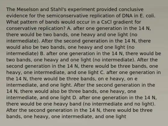 The Meselson and Stahl's experiment provided conclusive evidence for the semiconservative replication of DNA in E. coli. What pattern of bands would occur in a CsCl gradient for conservative replication? A. after one generation in the 14 N, there would be two bands, one heavy and one light (no intermediate). After the second generation in the 14 N, there would also be two bands, one heavy and one light (no intermediate) B. after one generation in the 14 N, there would be two bands, one heavy and one light (no intermediate). After the second generation in the 14 N, there would be three bands, one heavy, one intermediate, and one light C. after one generation in the 14 N, there would be three bands, on e heavy, on e intermediate, and one light. After the second generation in the 14 N, there would also be three bands, one heavy, one intermediate, and one light D. after one generation in the 14 N, there would be one heavy band (no intermediate and no light). After the second generation in the 14 N, there would be three bands, one heavy, one intermediate, and one light