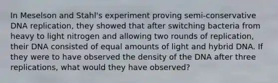 In Meselson and Stahl's experiment proving semi-conservative DNA replication, they showed that after switching bacteria from heavy to light nitrogen and allowing two rounds of replication, their DNA consisted of equal amounts of light and hybrid DNA. If they were to have observed the density of the DNA after three replications, what would they have observed?